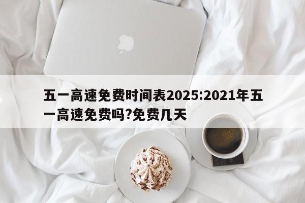 五一高速免费时间表2025:2021年五一高速免费吗?免费几天