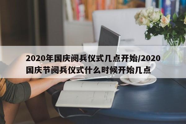 2020年国庆阅兵仪式几点开始/2020国庆节阅兵仪式什么时候开始几点