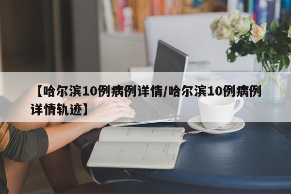 【哈尔滨10例病例详情/哈尔滨10例病例详情轨迹】