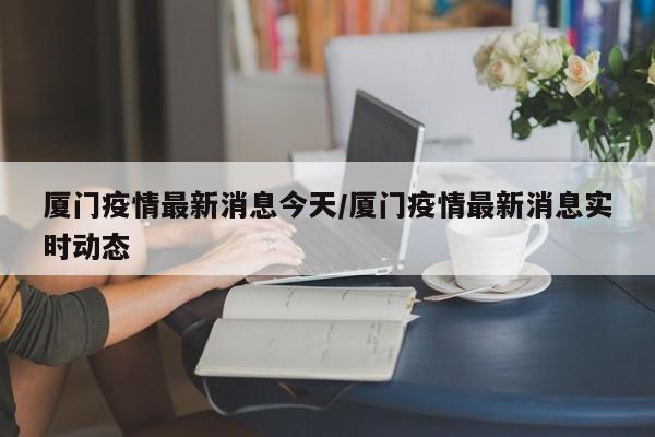 厦门疫情最新消息今天/厦门疫情最新消息实时动态