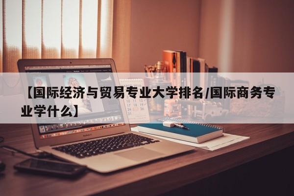 【国际经济与贸易专业大学排名/国际商务专业学什么】