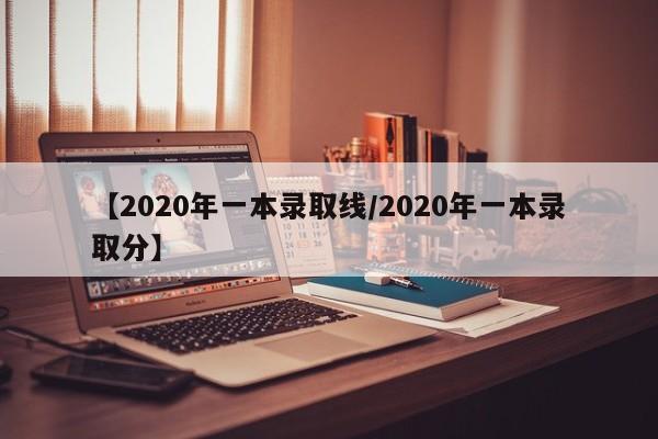 【2020年一本录取线/2020年一本录取分】
