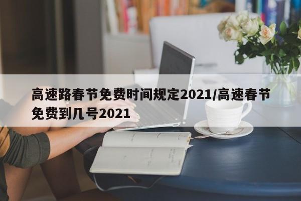 高速路春节免费时间规定2021/高速春节免费到几号2021