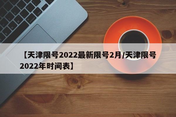 【天津限号2022最新限号2月/天津限号2022年时间表】