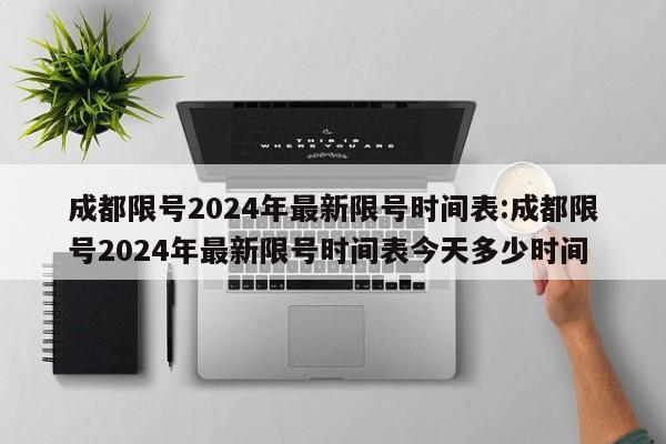 成都限号2024年最新限号时间表:成都限号2024年最新限号时间表今天多少时间
