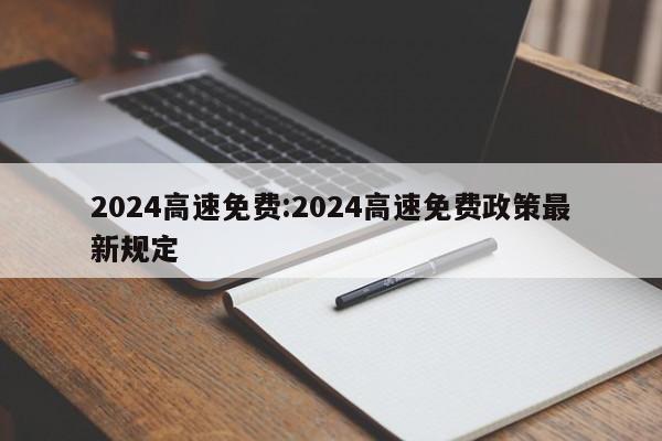 2024高速免费:2024高速免费政策最新规定