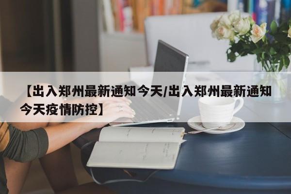 【出入郑州最新通知今天/出入郑州最新通知今天疫情防控】