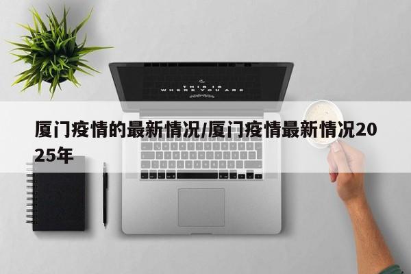厦门疫情的最新情况/厦门疫情最新情况2025年