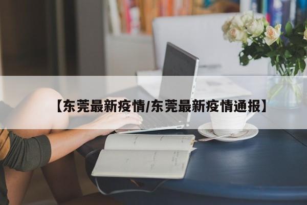 【东莞最新疫情/东莞最新疫情通报】