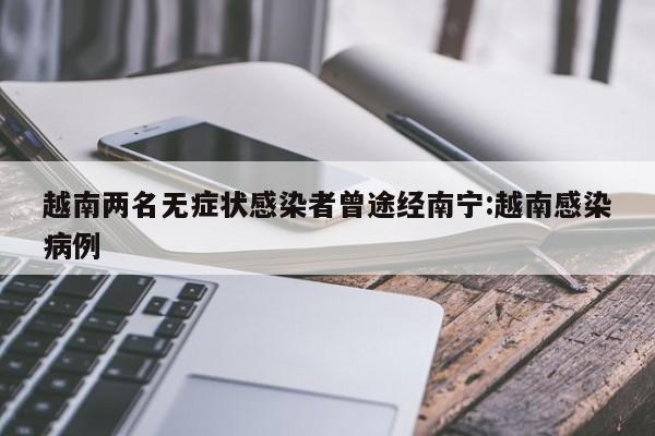 越南两名无症状感染者曾途经南宁:越南感染病例