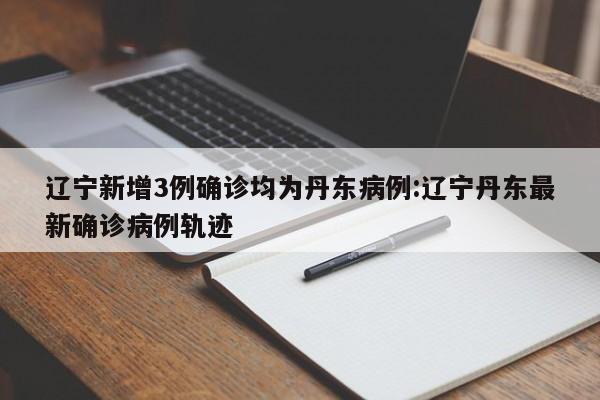 辽宁新增3例确诊均为丹东病例:辽宁丹东最新确诊病例轨迹