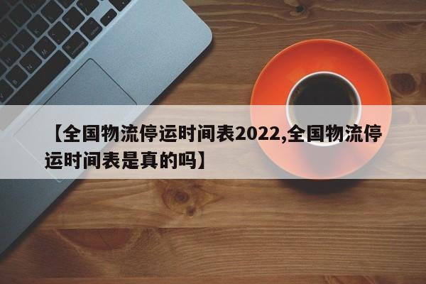 【全国物流停运时间表2022,全国物流停运时间表是真的吗】