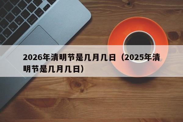 2026年清明节是几月几日(2025年清明节是几月几日)