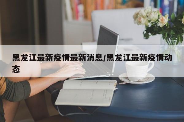 黑龙江最新疫情最新消息/黑龙江最新疫情动态
