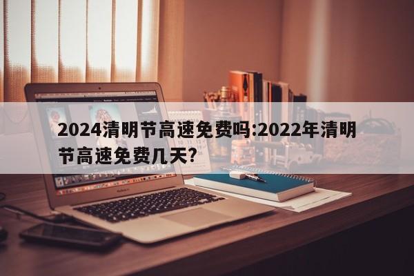2024清明节高速免费吗:2022年清明节高速免费几天?
