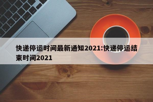 快递停运时间最新通知2021:快递停运结束时间2021