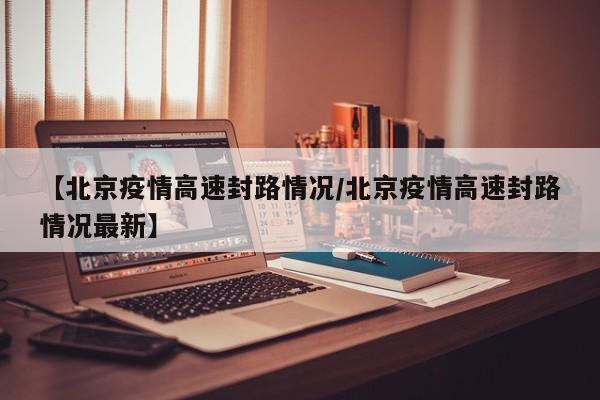 【北京疫情高速封路情况/北京疫情高速封路情况最新】